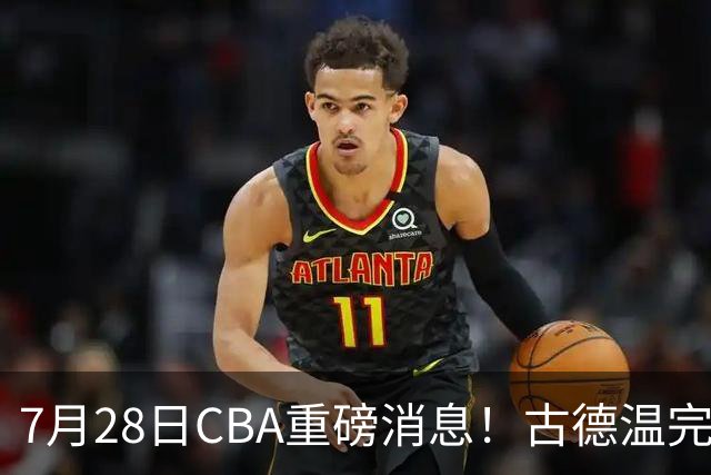 7月28日CBA重磅消息！古德温完成签约，山西再豪砸9位数抢胡金秋